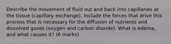 Describe the movement of fluid out and back into capillaries at the tissue (capillary exchange). Include the forces that drive this process that is necessary for the diffusion of nutrients and dissolved gases (oxygen and carbon dioxide). What is edema, and what causes it? (6 marks)