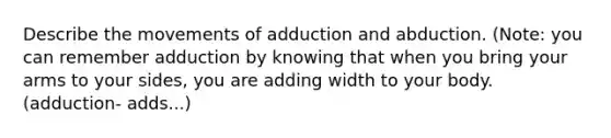 Describe the movements of adduction and abduction. (Note: you can remember adduction by knowing that when you bring your arms to your sides, you are adding width to your body. (adduction- adds...)