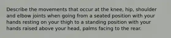 Describe the movements that occur at the knee, hip, shoulder and elbow joints when going from a seated position with your hands resting on your thigh to a standing position with your hands raised above your head, palms facing to the rear.