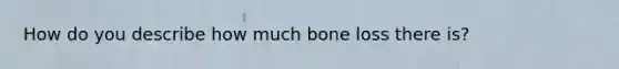 How do you describe how much bone loss there is?