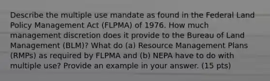 Describe the multiple use mandate as found in the Federal Land Policy Management Act (FLPMA) of 1976. How much management discretion does it provide to the Bureau of Land Management (BLM)? What do (a) Resource Management Plans (RMPs) as required by FLPMA and (b) NEPA have to do with multiple use? Provide an example in your answer. (15 pts)