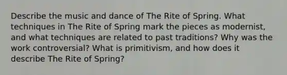 Describe the music and dance of The Rite of Spring. What techniques in The Rite of Spring mark the pieces as modernist, and what techniques are related to past traditions? Why was the work controversial? What is primitivism, and how does it describe The Rite of Spring?