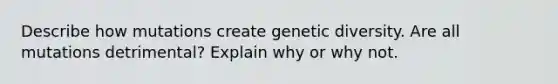 Describe how mutations create genetic diversity. Are all mutations detrimental? Explain why or why not.