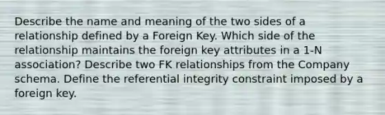 Describe the name and meaning of the two sides of a relationship defined by a Foreign Key. Which side of the relationship maintains the foreign key attributes in a 1-N association? Describe two FK relationships from the Company schema. Define the referential integrity constraint imposed by a foreign key.