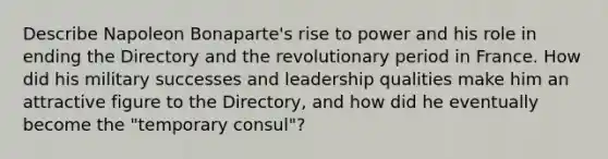 Describe Napoleon Bonaparte's rise to power and his role in ending the Directory and the revolutionary period in France. How did his military successes and leadership qualities make him an attractive figure to the Directory, and how did he eventually become the "temporary consul"?