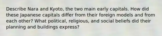 Describe Nara and Kyoto, the two main early capitals. How did these Japanese capitals differ from their foreign models and from each other? What political, religious, and social beliefs did their planning and buildings express?