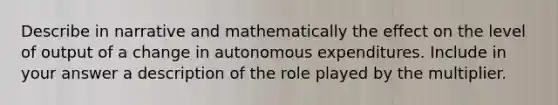 Describe in narrative and mathematically the effect on the level of output of a change in autonomous expenditures. Include in your answer a description of the role played by the multiplier.