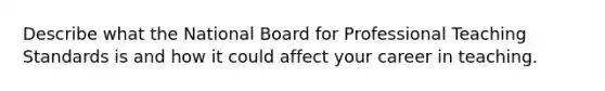 Describe what the National Board for Professional Teaching Standards is and how it could affect your career in teaching.