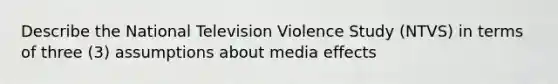 Describe the National Television Violence Study (NTVS) in terms of three (3) assumptions about media effects