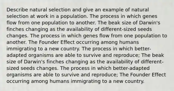 Describe natural selection and give an example of natural selection at work in a population. The process in which genes flow from one population to another. The beak size of Darwin's finches changing as the availability of different-sized seeds changes. The process in which genes flow from one population to another. The Founder Effect occurring among humans immigrating to a new country. The process in which better-adapted organisms are able to survive and reproduce; The beak size of Darwin's finches changing as the availability of different-sized seeds changes. The process in which better-adapted organisms are able to survive and reproduce; The Founder Effect occurring among humans immigrating to a new country.