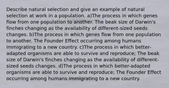 Describe natural selection and give an example of natural selection at work in a population. a)The process in which genes flow from one population to another. The beak size of Darwin's finches changing as the availability of different-sized seeds changes. b)The process in which genes flow from one population to another. The Founder Effect occurring among humans immigrating to a new country. c)The process in which better-adapted organisms are able to survive and reproduce; The beak size of Darwin's finches changing as the availability of different-sized seeds changes. d)The process in which better-adapted organisms are able to survive and reproduce; The Founder Effect occurring among humans immigrating to a new country.