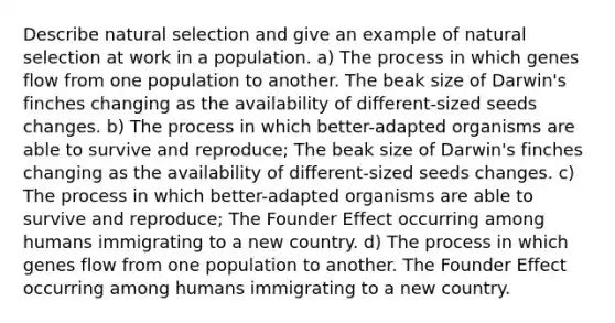 Describe natural selection and give an example of natural selection at work in a population. a) The process in which genes flow from one population to another. The beak size of Darwin's finches changing as the availability of different-sized seeds changes. b) The process in which better-adapted organisms are able to survive and reproduce; The beak size of Darwin's finches changing as the availability of different-sized seeds changes. c) The process in which better-adapted organisms are able to survive and reproduce; The Founder Effect occurring among humans immigrating to a new country. d) The process in which genes flow from one population to another. The Founder Effect occurring among humans immigrating to a new country.
