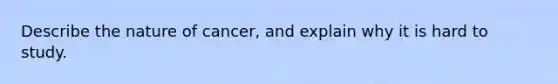 Describe the nature of cancer, and explain why it is hard to study.