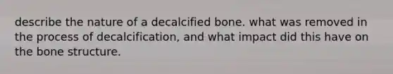 describe the nature of a decalcified bone. what was removed in the process of decalcification, and what impact did this have on the bone structure.