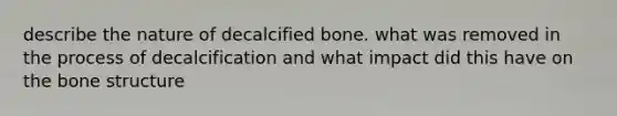 describe the nature of decalcified bone. what was removed in the process of decalcification and what impact did this have on the bone structure