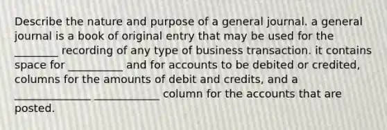 Describe the nature and purpose of a general journal. a general journal is a book of original entry that may be used for the ________ recording of any type of business transaction. it contains space for __________ and for accounts to be debited or credited, columns for the amounts of debit and credits, and a ______________ ____________ column for the accounts that are posted.