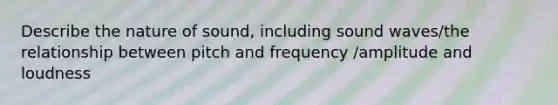 Describe the nature of sound, including sound waves/the relationship between pitch and frequency /amplitude and loudness