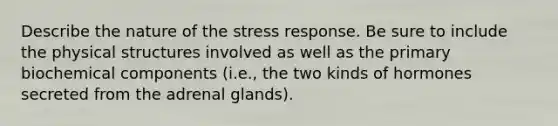 Describe the nature of the stress response. Be sure to include the physical structures involved as well as the primary biochemical components (i.e., the two kinds of hormones secreted from the adrenal glands).