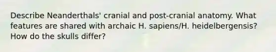 Describe Neanderthals' cranial and post-cranial anatomy. What features are shared with archaic H. sapiens/H. heidelbergensis? How do the skulls differ?