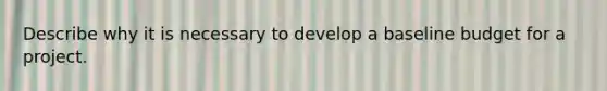 Describe why it is necessary to develop a baseline budget for a project.