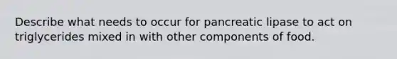 Describe what needs to occur for pancreatic lipase to act on triglycerides mixed in with other components of food.