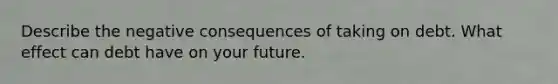 Describe the negative consequences of taking on debt. What effect can debt have on your future.