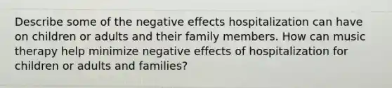 Describe some of the negative effects hospitalization can have on children or adults and their family members. How can music therapy help minimize negative effects of hospitalization for children or adults and families?