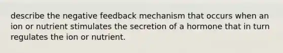 describe the negative feedback mechanism that occurs when an ion or nutrient stimulates the secretion of a hormone that in turn regulates the ion or nutrient.