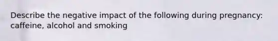 Describe the negative impact of the following during pregnancy: caffeine, alcohol and smoking