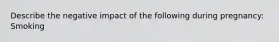 Describe the negative impact of the following during pregnancy: Smoking