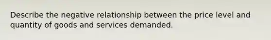 Describe the negative relationship between the price level and quantity of goods and services demanded.