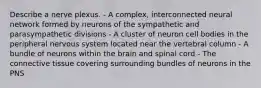 Describe a nerve plexus. - A complex, interconnected neural network formed by neurons of the sympathetic and parasympathetic divisions - A cluster of neuron cell bodies in the peripheral nervous system located near the vertebral column - A bundle of neurons within the brain and spinal cord - The connective tissue covering surrounding bundles of neurons in the PNS