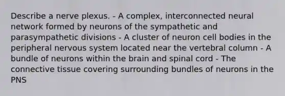 Describe a nerve plexus. - A complex, interconnected neural network formed by neurons of the sympathetic and parasympathetic divisions - A cluster of neuron cell bodies in the peripheral nervous system located near the <a href='https://www.questionai.com/knowledge/ki4fsP39zf-vertebral-column' class='anchor-knowledge'>vertebral column</a> - A bundle of neurons within <a href='https://www.questionai.com/knowledge/kLMtJeqKp6-the-brain' class='anchor-knowledge'>the brain</a> and spinal cord - The <a href='https://www.questionai.com/knowledge/kYDr0DHyc8-connective-tissue' class='anchor-knowledge'>connective tissue</a> covering surrounding bundles of neurons in the PNS