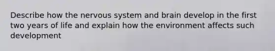 Describe how the nervous system and brain develop in the first two years of life and explain how the environment affects such development