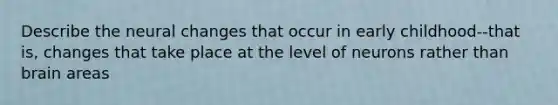 Describe the neural changes that occur in early childhood--that is, changes that take place at the level of neurons rather than brain areas