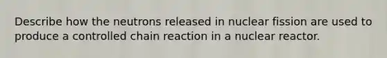 Describe how the neutrons released in nuclear fission are used to produce a controlled chain reaction in a nuclear reactor.