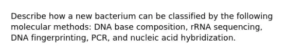 Describe how a new bacterium can be classified by the following molecular methods: DNA base composition, rRNA sequencing, DNA fingerprinting, PCR, and nucleic acid hybridization.