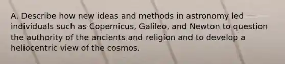 A. Describe how new ideas and methods in astronomy led individuals such as Copernicus, Galileo, and Newton to question the authority of the ancients and religion and to develop a heliocentric view of the cosmos.