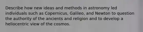 Describe how new ideas and methods in astronomy led individuals such as Copernicus, Galileo, and Newton to question the authority of the ancients and religion and to develop a heliocentric view of the cosmos.