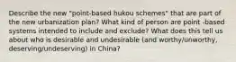 Describe the new "point-based hukou schemes" that are part of the new urbanization plan? What kind of person are point -based systems intended to include and exclude? What does this tell us about who is desirable and undesirable (and worthy/unworthy, deserving/undeserving) in China?