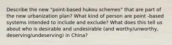 Describe the new "point-based hukou schemes" that are part of the new urbanization plan? What kind of person are point -based systems intended to include and exclude? What does this tell us about who is desirable and undesirable (and worthy/unworthy, deserving/undeserving) in China?