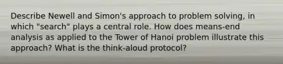 Describe Newell and Simon's approach to problem solving, in which "search" plays a central role. How does means-end analysis as applied to the Tower of Hanoi problem illustrate this approach? What is the think-aloud protocol?