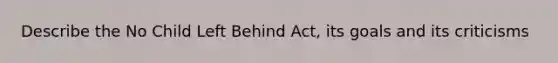 Describe the No Child Left Behind Act, its goals and its criticisms