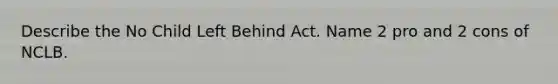 Describe the No Child Left Behind Act. Name 2 pro and 2 cons of NCLB.