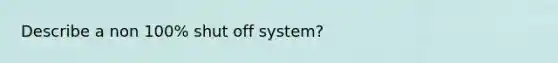 Describe a non 100% shut off system?