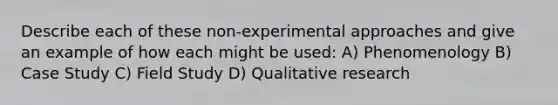 Describe each of these non-experimental approaches and give an example of how each might be used: A) Phenomenology B) Case Study C) Field Study D) Qualitative research