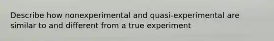 Describe how nonexperimental and quasi-experimental are similar to and different from a true experiment