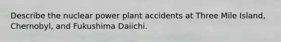 Describe the nuclear power plant accidents at Three Mile Island, Chernobyl, and Fukushima Daiichi.