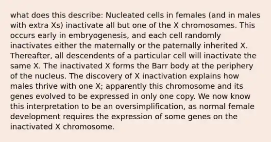 what does this describe: Nucleated cells in females (and in males with extra Xs) inactivate all but one of the X chromosomes. This occurs early in embryogenesis, and each cell randomly inactivates either the maternally or the paternally inherited X. Thereafter, all descendents of a particular cell will inactivate the same X. The inactivated X forms the Barr body at the periphery of the nucleus. The discovery of X inactivation explains how males thrive with one X; apparently this chromosome and its genes evolved to be expressed in only one copy. We now know this interpretation to be an oversimplification, as normal female development requires the expression of some genes on the inactivated X chromosome.