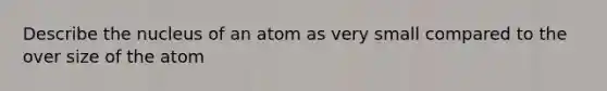 Describe the nucleus of an atom as very small compared to the over size of the atom